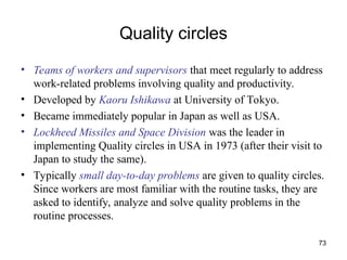 73
Quality circles
• Teams of workers and supervisors that meet regularly to address
work-related problems involving quality and productivity.
• Developed by Kaoru Ishikawa at University of Tokyo.
• Became immediately popular in Japan as well as USA.
• Lockheed Missiles and Space Division was the leader in
implementing Quality circles in USA in 1973 (after their visit to
Japan to study the same).
• Typically small day-to-day problems are given to quality circles.
Since workers are most familiar with the routine tasks, they are
asked to identify, analyze and solve quality problems in the
routine processes.
 