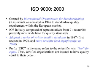 79
ISO 9000: 2000
• Created by International Organization for Standardization
(IOS) which was created in 1946 to standardize quality
requirement within the European market.
• IOS initially composed of representatives from 91 countries:
probably most wide base for quality standards.
• Adopted a series of written quality standards in 1987 (first
revised in 1994, and more recently (and significantly) in
2000).
• Prefix “ISO” in the name refers to the scientific term “iso” for
equal. Thus, certified organizations are assured to have quality
equal to their peers.
 