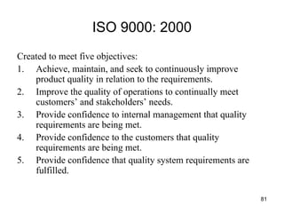 81
ISO 9000: 2000
Created to meet five objectives:
1. Achieve, maintain, and seek to continuously improve
product quality in relation to the requirements.
2. Improve the quality of operations to continually meet
customers’ and stakeholders’ needs.
3. Provide confidence to internal management that quality
requirements are being met.
4. Provide confidence to the customers that quality
requirements are being met.
5. Provide confidence that quality system requirements are
fulfilled.
 