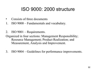 82
ISO 9000: 2000 structure
• Consists of three documents
1. ISO 9000 – Fundamentals and vocabulary.
2. ISO 9001 – Requirements.
Organized in four sections: Management Responsibility;
Resource Management; Product Realization; and
Measurement, Analysis and Improvement.
3. ISO 9004 – Guidelines for performance improvements.
 