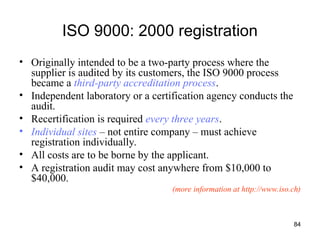 84
ISO 9000: 2000 registration
• Originally intended to be a two-party process where the
supplier is audited by its customers, the ISO 9000 process
became a third-party accreditation process.
• Independent laboratory or a certification agency conducts the
audit.
• Recertification is required every three years.
• Individual sites – not entire company – must achieve
registration individually.
• All costs are to be borne by the applicant.
• A registration audit may cost anywhere from $10,000 to
$40,000.
(more information at http://www.iso.ch)
 