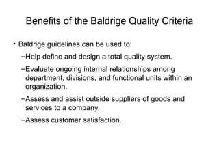 Benefits of the Baldrige Quality Criteria
• Baldrige guidelines can be used to:
–Help define and design a total quality system.
–Evaluate ongoing internal relationships among
department, divisions, and functional units within an
organization.
–Assess and assist outside suppliers of goods and
services to a company.
–Assess customer satisfaction.
 