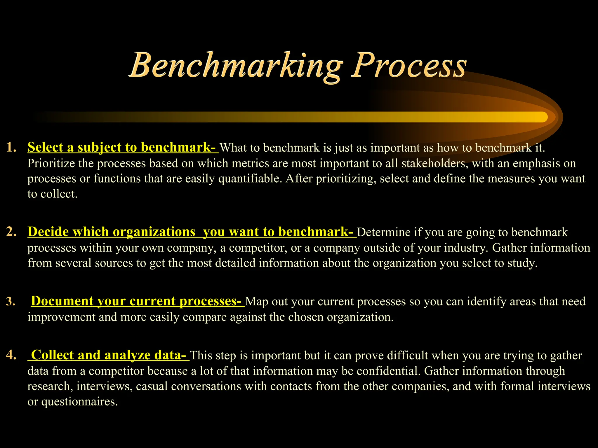 Benchmarking Process
1. Select a subject to benchmark- What to benchmark is just as important as how to benchmark it.
Prioritize the processes based on which metrics are most important to all stakeholders, with an emphasis on
processes or functions that are easily quantifiable. After prioritizing, select and define the measures you want
to collect.
2. Decide which organizations you want to benchmark- Determine if you are going to benchmark
processes within your own company, a competitor, or a company outside of your industry. Gather information
from several sources to get the most detailed information about the organization you select to study.
3. Document your current processes- Map out your current processes so you can identify areas that need
improvement and more easily compare against the chosen organization.
4. Collect and analyze data- This step is important but it can prove difficult when you are trying to gather
data from a competitor because a lot of that information may be confidential. Gather information through
research, interviews, casual conversations with contacts from the other companies, and with formal interviews
or questionnaires.
 