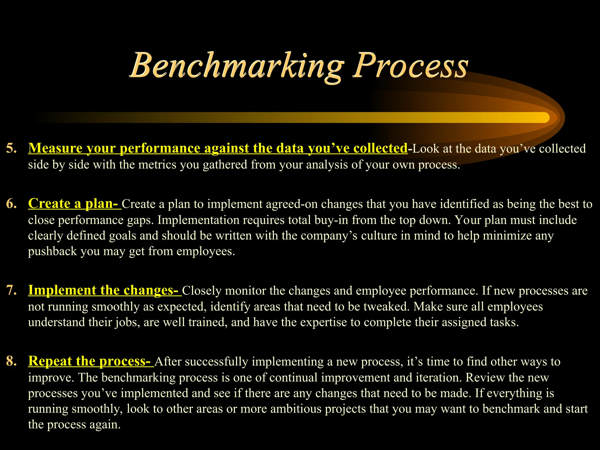 Benchmarking Process
5. Measure your performance against the data you’ve collected-Look at the data you’ve collected
side by side with the metrics you gathered from your analysis of your own process.
6. Create a plan- Create a plan to implement agreed-on changes that you have identified as being the best to
close performance gaps. Implementation requires total buy-in from the top down. Your plan must include
clearly defined goals and should be written with the company’s culture in mind to help minimize any
pushback you may get from employees.
7. Implement the changes- Closely monitor the changes and employee performance. If new processes are
not running smoothly as expected, identify areas that need to be tweaked. Make sure all employees
understand their jobs, are well trained, and have the expertise to complete their assigned tasks.
8. Repeat the process- After successfully implementing a new process, it’s time to find other ways to
improve. The benchmarking process is one of continual improvement and iteration. Review the new
processes you’ve implemented and see if there are any changes that need to be made. If everything is
running smoothly, look to other areas or more ambitious projects that you may want to benchmark and start
the process again.
 