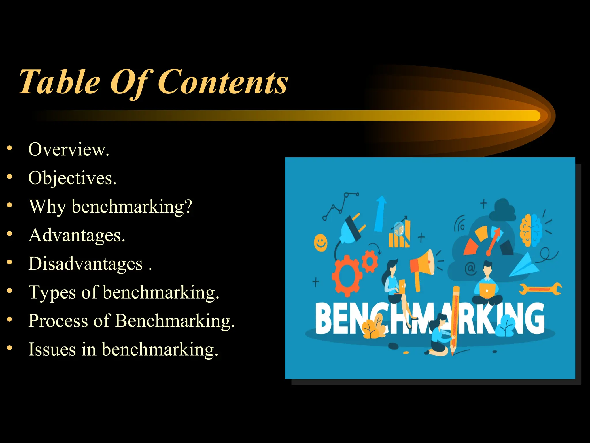Table Of Contents
• Overview.
• Objectives.
• Why benchmarking?
• Advantages.
• Disadvantages .
• Types of benchmarking.
• Process of Benchmarking.
• Issues in benchmarking.
 