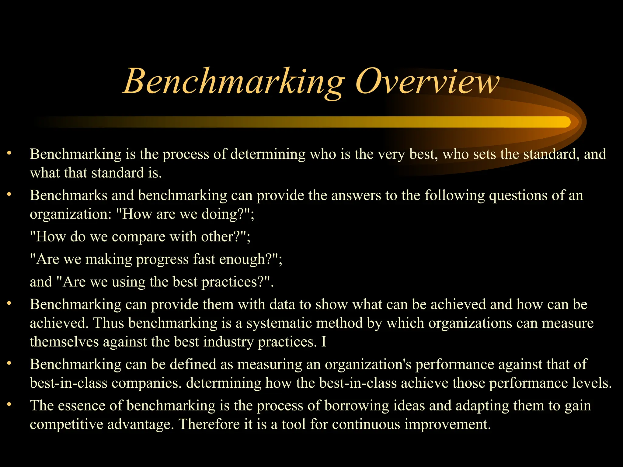 Benchmarking Overview
• Benchmarking is the process of determining who is the very best, who sets the standard, and
what that standard is.
• Benchmarks and benchmarking can provide the answers to the following questions of an
organization: "How are we doing?";
"How do we compare with other?";
"Are we making progress fast enough?";
and "Are we using the best practices?".
• Benchmarking can provide them with data to show what can be achieved and how can be
achieved. Thus benchmarking is a systematic method by which organizations can measure
themselves against the best industry practices. I
• Benchmarking can be defined as measuring an organization's performance against that of
best-in-class companies. determining how the best-in-class achieve those performance levels.
• The essence of benchmarking is the process of borrowing ideas and adapting them to gain
competitive advantage. Therefore it is a tool for continuous improvement.
 