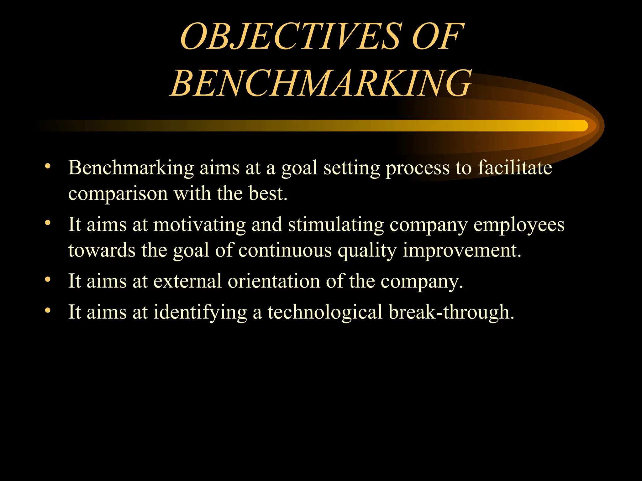 OBJECTIVES OF
BENCHMARKING
• Benchmarking aims at a goal setting process to facilitate
comparison with the best.
• It aims at motivating and stimulating company employees
towards the goal of continuous quality improvement.
• It aims at external orientation of the company.
• It aims at identifying a technological break-through.
 
