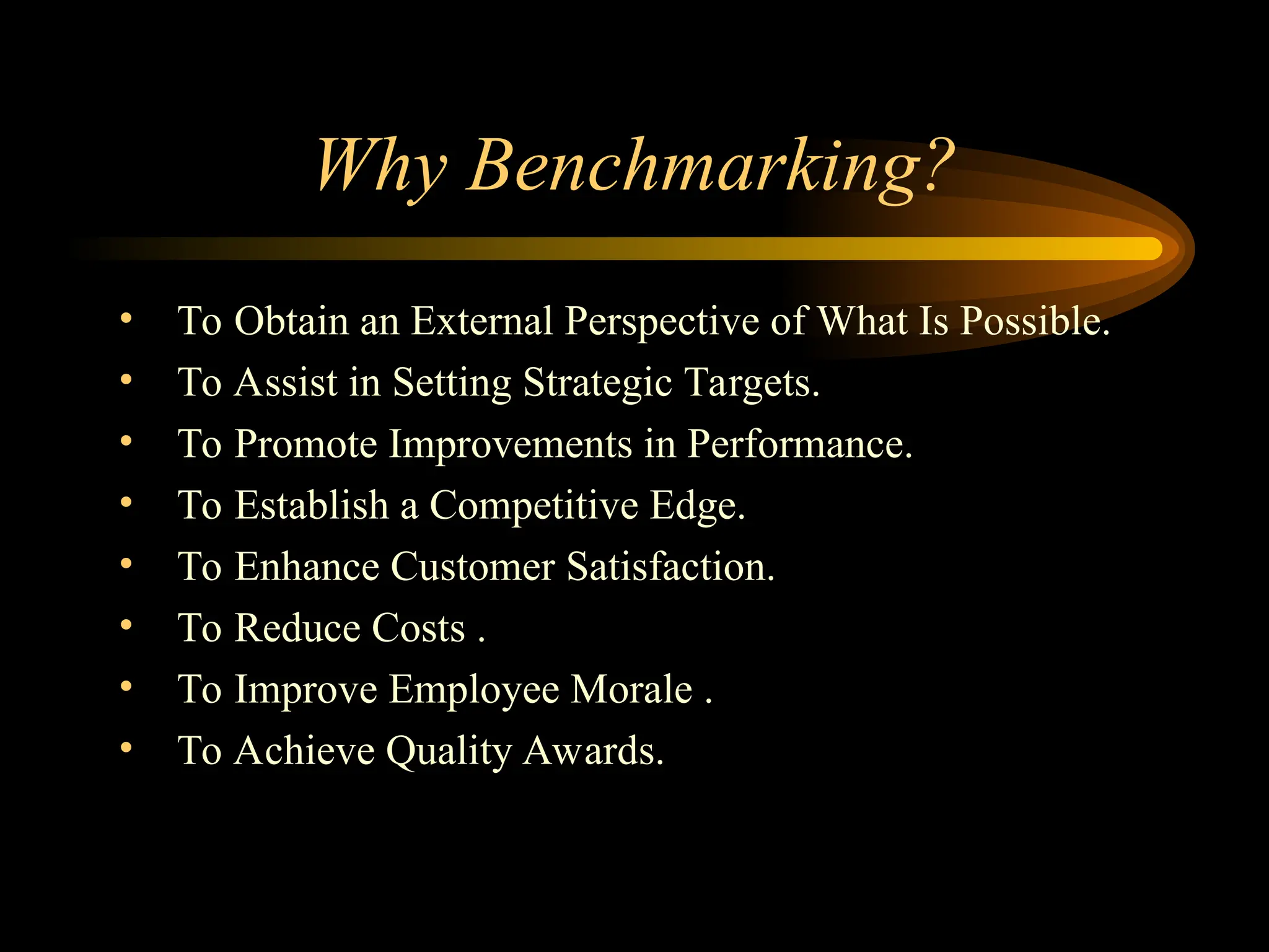 Why Benchmarking?
• To Obtain an External Perspective of What Is Possible.
• To Assist in Setting Strategic Targets.
• To Promote Improvements in Performance.
• To Establish a Competitive Edge.
• To Enhance Customer Satisfaction.
• To Reduce Costs .
• To Improve Employee Morale .
• To Achieve Quality Awards.
 