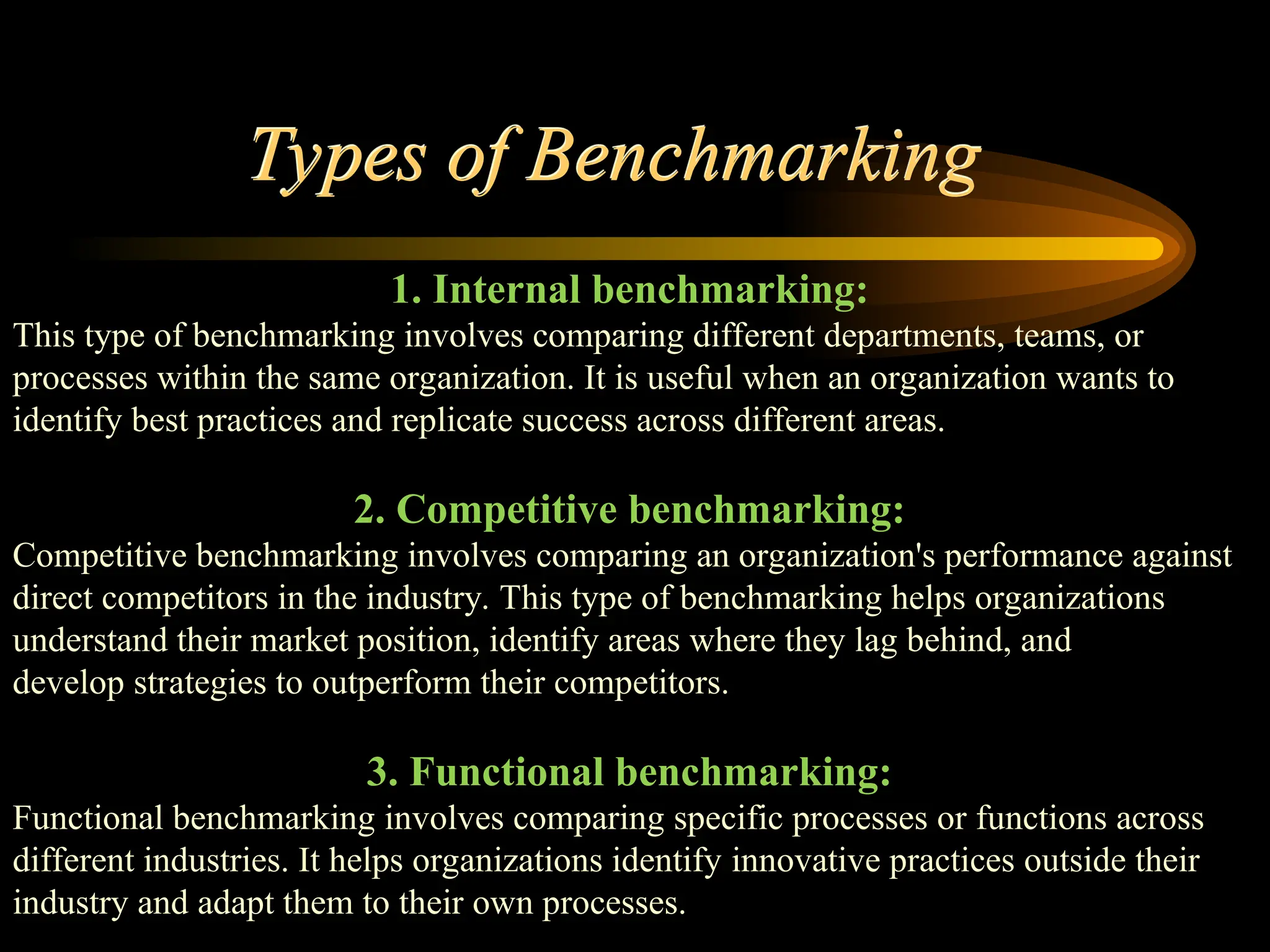 Types of Benchmarking
1. Internal benchmarking:
This type of benchmarking involves comparing different departments, teams, or
processes within the same organization. It is useful when an organization wants to
identify best practices and replicate success across different areas.
2. Competitive benchmarking:
Competitive benchmarking involves comparing an organization's performance against
direct competitors in the industry. This type of benchmarking helps organizations
understand their market position, identify areas where they lag behind, and
develop strategies to outperform their competitors.
3. Functional benchmarking:
Functional benchmarking involves comparing specific processes or functions across
different industries. It helps organizations identify innovative practices outside their
industry and adapt them to their own processes.
 