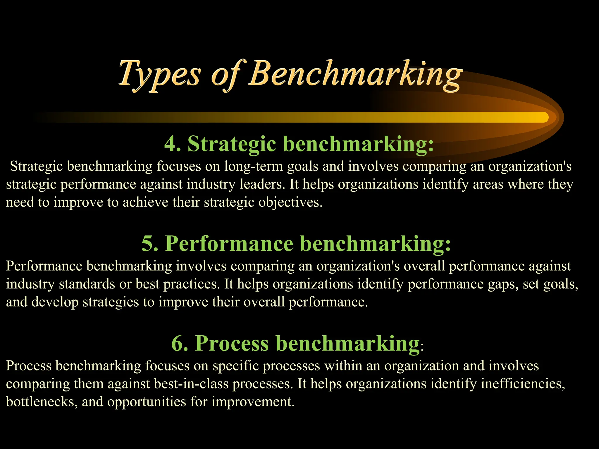 Types of Benchmarking
4. Strategic benchmarking:
Strategic benchmarking focuses on long-term goals and involves comparing an organization's
strategic performance against industry leaders. It helps organizations identify areas where they
need to improve to achieve their strategic objectives.
5. Performance benchmarking:
Performance benchmarking involves comparing an organization's overall performance against
industry standards or best practices. It helps organizations identify performance gaps, set goals,
and develop strategies to improve their overall performance.
6. Process benchmarking:
Process benchmarking focuses on specific processes within an organization and involves
comparing them against best-in-class processes. It helps organizations identify inefficiencies,
bottlenecks, and opportunities for improvement.
 