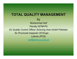 TOTAL QUALITY MANAGEMENT
                         by
                    Muhammad Asif
                   Faculty IQTM-PU
                   F     lt IQTM PU
Ex Quality Control Officer Schering Asia GmbH Pakistan
    Ex Provincial Inspector Of Drugs
                      Lahore (PCS)
                  asif@iqtm.pu.edu.pk
                      @q p          p
 