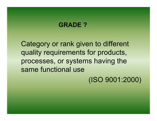 GRADE ?


Category or rank given to different
quality requirements for products
                         products,
processes, or systems having the
same f nctional use
       functional se
                      (
                      (ISO 9001:2000)
                                    )
 