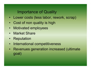 Importance of Quality
•   Lower costs (less labor, rework, scrap)
•   Cost f
    C t of non quality i hi h
                    lit is high
•   Motivated employees
•   Market Share
•   Reputation
•   International competitiveness
•   Revenues generation i
    R                  ti increased ( lti t
                                   d (ultimate
    goal)
 