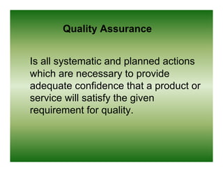 Quality Assurance


Is all systematic and planned actions
which are necessary to provide
adequate confidence that a product or
service will satisfy the given
requirement for quality.
 