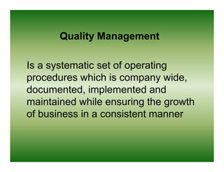 Quality Management

Is a systematic set of operating
procedures which i company wide,
      d       hi h is            id
documented, implemented and
maintained while ensuring the growth
of business in a consistent manner
 