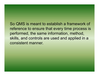 So QMS is meant to establish a framework of
reference to ensure that every time process is
performed,
performed the same information method
                       information, method,
skills, and controls are used and applied in a
consistent manner
            manner.
 
