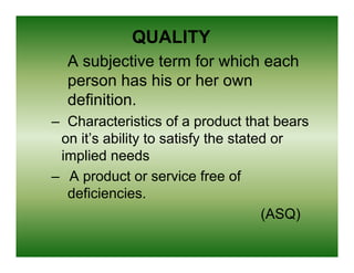 QUALITY
  A subjective term for which each
  person has his or her own
  definition.
– Characteristics of a product that bears
 on it’s ability to satisfy the stated or
 implied needs
– A product or service free of
  deficiencies.
  d fi i     i
                                     (ASQ)
 