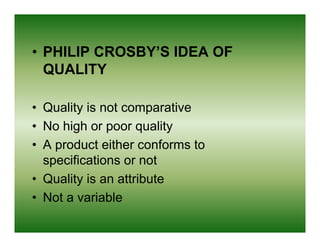 • PHILIP CROSBY’S IDEA OF
  QUALITY

• Quality is not comparative
• No high or poor quality
• A product either conforms to
  specifications or not
• Quality is an attribute
• Not a variable
 