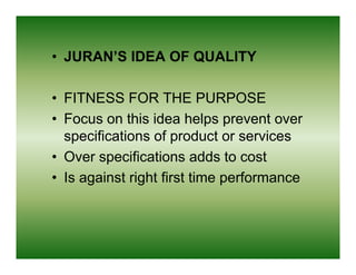 • JURAN’S IDEA OF QUALITY

• FITNESS FOR THE PURPOSE
• Focus on this idea helps prevent over
  specifications of product or services
• Over specifications adds to cost
• Is against right first time performance
 