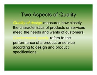 Two Aspects of Quality
Quality of design measures how closely
the characteristics of products or services
meet the needs and wants of customers
                               customers.
Conformance quality refers to the
performance of a product or service
according to design and product
specifications.
specifications
 