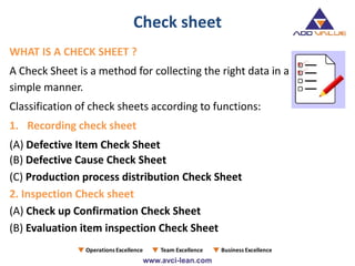 Check sheet
WHAT IS A CHECK SHEET ?
A Check Sheet is a method for collecting the right data in a
simple manner.
Classification of check sheets according to functions:
1. Recording check sheet
(A) Defective Item Check Sheet
(B) Defective Cause Check Sheet
(C) Production process distribution Check Sheet
2. Inspection Check sheet
(A) Check up Confirmation Check Sheet
(B) Evaluation item inspection Check Sheet
 