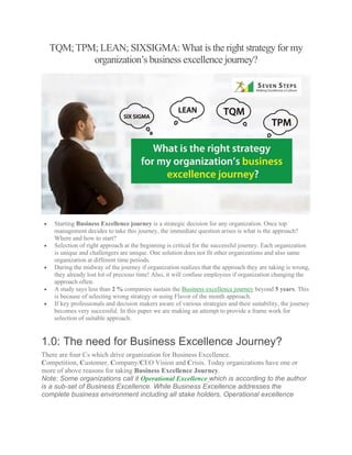 TQM;TPM; LEAN; SIXSIGMA:What is the right strategy for my
organization’s business excellence journey?
• Starting Business Excellence journey is a strategic decision for any organization. Once top
management decides to take this journey, the immediate question arises is what is the approach?
Where and how to start?
• Selection of right approach at the beginning is critical for the successful journey. Each organization
is unique and challengers are unique. One solution does not fit other organizations and also same
organization at different time periods.
• During the midway of the journey if organization realizes that the approach they are taking is wrong,
they already lost lot of precious time! Also, it will confuse employees if organization changing the
approach often.
• A study says less than 2 % companies sustain the Business excellence journey beyond 5 years. This
is because of selecting wrong strategy or using Flavor of the month approach.
• If key professionals and decision makers aware of various strategies and their suitability, the journey
becomes very successful. In this paper we are making an attempt to provide a frame work for
selection of suitable approach.
1.0: The need for Business Excellence Journey?
There are four Cs which drive organization for Business Excellence.
Competition, Customer, Company/CEO Vision and Crisis. Today organizations have one or
more of above reasons for taking Business Excellence Journey.
Note: Some organizations call it Operational Excellence which is according to the author
is a sub-set of Business Excellence. While Business Excellence addresses the
complete business environment including all stake holders, Operational excellence
 