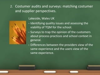2. Costumer audits and surveys: matching costumer
  and supplier perspectives.
          Lakeside, Wales UK
          • Identifying quality issues and assessing the
            viability of TQM for the school.
          • Surveys to trap the opinion of the customers
            about process practices and school context in
            general.
          • Differences between the providers view of the
            same experience and the users view of the
            same experience.
 