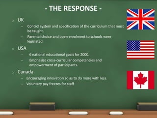 - THE RESPONSE -
o   UK
     •    Control system and specification of the curriculum that must
          be taught.
     •    Parental choice and open enrolment to schools were
          legislated.
o   USA
     •     6 national educational goals for 2000.
     •     Emphasize cross-curricular competencies and
           empowerment of participants.
o   Canada
     •    Encouraging innovation so as to do more with less.
     •    Voluntary pay freezes for staff
 