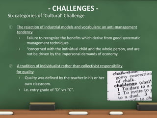- CHALLENGES -
Six categories of ‘Cultural’ Challenge

①   The rejection of industrial models and vocabulary: an anti-management
    tendency.
     •    Failure to recognize the benefits which derive from good systematic
          management techniques.
     •    “concerned with the individual child and the whole person, and are
          not be driven by the impersonal demands of economy.

②   A tradition of individualist rather than collectivist responsibility
    for quality.
      • Quality was defined by the teacher in his or her
         own classroom.
      • i.e. entry grade of “D” vrs “C”.
 