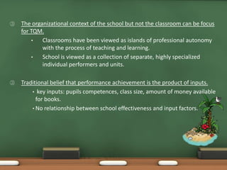 ③   The organizational context of the school but not the classroom can be focus
    for TQM.
        •   Classrooms have been viewed as islands of professional autonomy
            with the process of teaching and learning.
        •   School is viewed as a collection of separate, highly specialized
            individual performers and units.

③   Traditional belief that performance achievement is the product of inputs.
        • key inputs: pupils competences, class size, amount of money available
          for books.
        • No relationship between school effectiveness and input factors.
 