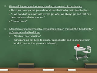 ⑤   We are doing very well as we are under the present circumstances.
    • There are no apparent grounds for dissatisfaction by their stakeholders.
    • “if we do what we always do we will get what we always get and that has
      been quite satisfactory for us!”
    • “comfort zone”


⑥   A tradition of management by centralized decision-making: the ‘headmaster’
    or ‘superintended tradition’.
    •    “Decision centralization”
    •    Principal’s job has been to plan for subordinates and to appraise their
         work to ensure that plans are followed.
 