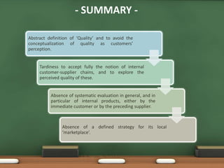 - SUMMARY -

Abstract definition of ‘Quality’ and to avoid the
conceptualization of quality as customers’
perception.


     Tardiness to accept fully the notion of internal
     customer-supplier chains, and to explore the
     perceived quality of these.


          Absence of systematic evaluation in general, and in
          particular of internal products, either by the
          immediate customer or by the preceding supplier.



               Absence of a defined strategy for its local
               ‘marketplace’.
 