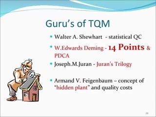 Guru’s of TQM Walter A. Shewhart  - statistical QC W.Edwards Deming -  14 Points  & PDCA Joseph.M.Juran -  Juran’s Trilogy Armand V. Feigenbaum – concept of “ hidden plant ” and quality costs 