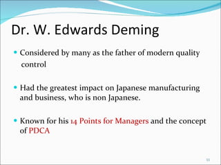 Dr. W. Edwards Deming Considered by many as the father of modern quality control Had the greatest impact on Japanese manufacturing and business, who is non Japanese. Known for his  14 Points for Managers  and the concept of  PDCA 