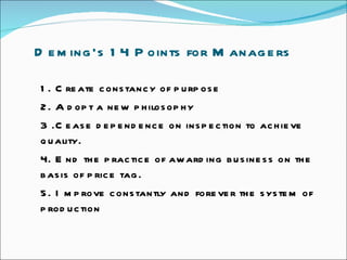 Deming’s 14 Points for Managers 1. Create constancy of purpose  2. Adopt a new philosophy  3 .Cease dependence on inspection to achieve quality.  4. End the practice of awarding business on the basis of price tag.  5. Improve constantly and forever the system of production  
