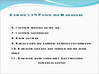 Deming’s 14 Points for Managers  6. Institute training on the job.  7. Institute supervision  8. Drive out fear  9. Break down the barriers between departments.  10. Eliminate slogans and targets for the work force  11. Eliminate work standards that prescribe    numerical quotas 