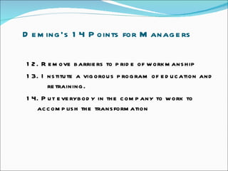 Deming’s 14 Points for Managers  12. Remove barriers to pride of workmanship  13. Institute a vigorous program of education and  retraining.  14. Put everybody in the company to work to    accomplish the transformation  