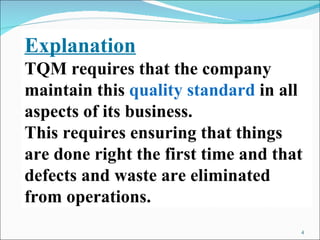 Explanation TQM requires that the company maintain this  quality standard  in all aspects of its business.  This requires ensuring that things are done right the first time and that defects and waste are eliminated from operations. 