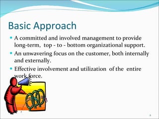 Basic Approach A committed and involved management to provide long-term,  top - to - bottom organizational support. An unwavering focus on the customer, both internally and externally.  Effective involvement and utilization  of the  entire work force. 