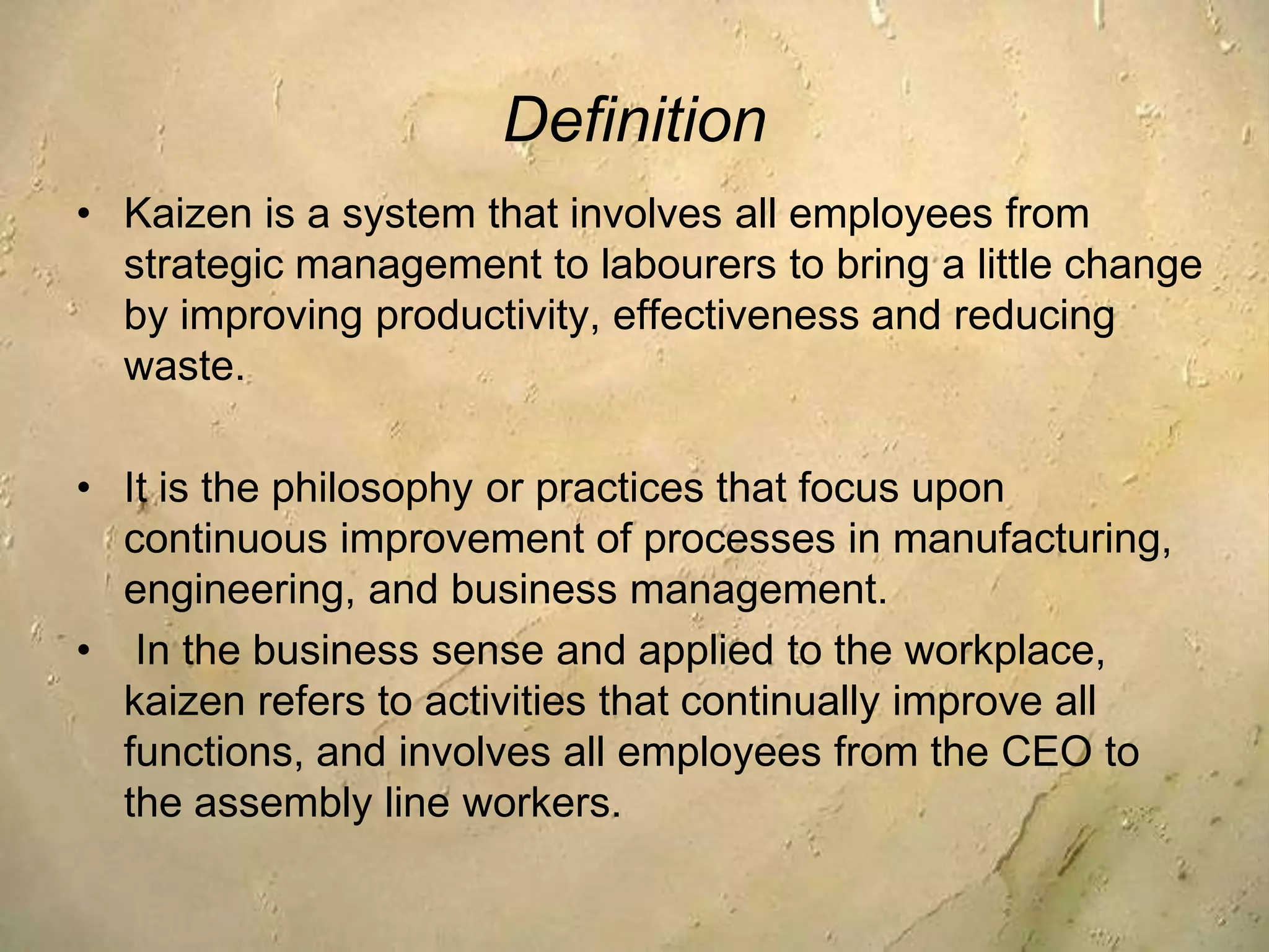Definition Kaizen is a system that involves all employees from strategic management to labourers to bring a little change by improving productivity, effectiveness and reducing waste.It is the philosophy or practices that focus upon continuous improvement of processes in manufacturing, engineering, and business management. In the business sense and applied to the workplace, kaizen refers to activities that continually improve all functions, and involves all employees from the CEO to the assembly line workers.  