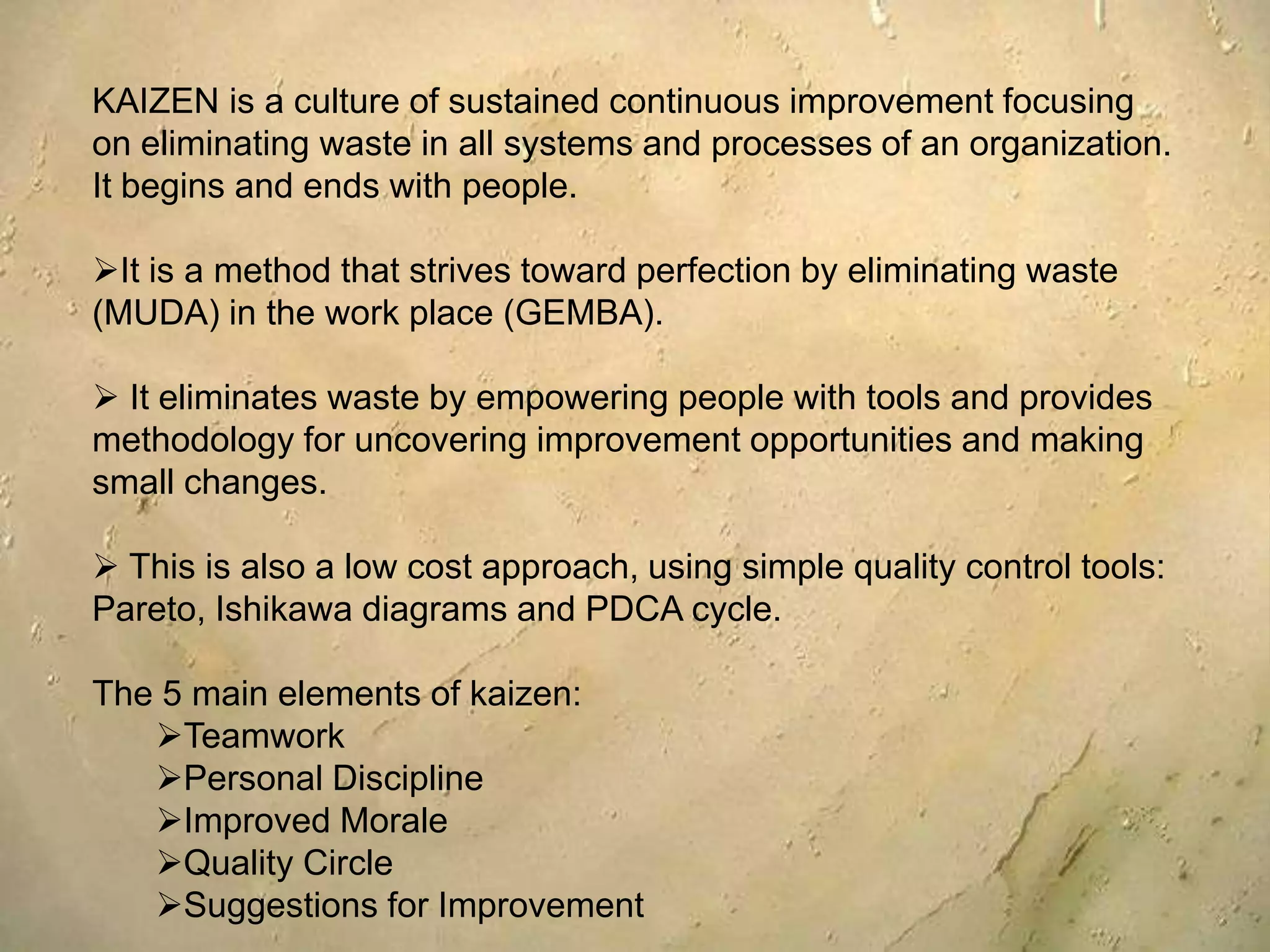 KAIZEN is a culture of sustained continuous improvement focusing on eliminating waste in all systems and processes of an organization. It begins and ends with people.It is a method that strives toward perfection by eliminating waste (MUDA) in the work place (GEMBA).
