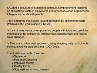 KAIZEN is a culture of sustained continuous improvement focusing on eliminating waste in all systems and processes of an organization. It begins and ends with people.It is a method that strives toward perfection by eliminating waste (MUDA) in the work place (GEMBA).