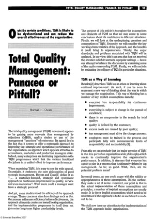 TOTALQUALITY MANAGEMENT: PANACEA OR PITFALL? 31
O
utside certain conditions, TQM is likely to
be dysfunctional and can reduce the
overall effectiveness of the organisation.
Total Quality
Management:
Panacea or
Pitfall?
Norman H. Chorn
The total quality management (TQM) movement appears
to be gaining more converts than management by
objectives (MBO), quality circles or any of the
management "practices" of yesteryear. Its appeal lies in
the fact that it seems to offer a systematic approach to
improving the strategic and operational performance of
the organisation, an approach which appears attractive to
accountants, marketers and production managers alike.
Indeed, many enterprises are instituting organisation-wide
TQM programmes which link the various functional
disciplines in a unified effort to improve performance.
When examining TQM, it is easy to see its wide appeal.
Essentially, it embraces the core philosophies of good
strategic management. Boyett and Conn[l] define it as
"... a customer-focused, strategic and systematic
approach to continuous improvement in quality, service
and even innovation". What more could a manager want
from a strategic process?
And yet, some doubts about the efficacy of the approach
emerge. These concerns stem from findings such as that
the process addresses efficiency before effectiveness, the
approach ultimately creates an inward looking organisation,
and the implementation programme in itself does not
guarantee long-term higher productivity levels.
The purpose of this article is to explore the assumptions
and elements of TQM so that we may come to some
conclusions about its usefulness in different situations.
Firstly, we will look at the underpinning premises and
assumptions of TQM. Secondly, we will consider the key
working characteristics of the approach, and the benefits
it could bring to organisations. Thirdly, the major
drawbacks and problems associated with TQM will be
analysed. In our view, this is an area that has not received
the attention which it warrants in popular writings — hence
our attempt to balance the discussion by examining some
ofthe myths surrounding TQM. Finally, we will conclude
by evaluating the efficacy of TQM in particular situations.
TQM as a Way of Learning
Bawden[2] describes TQM as an ethos of learning about
continual improvement. As such, it can be seen to
represent a new way of thinking about the way in which
we manage the organisation. This way of thinking has a
number of key explicit assumptions namely:
• everyone has responsibility for continuous
improvement;
• everything is subject to change in the pursuit of
. excellence;
• there is no compromise in the search for total
quality;
• quality is defined by the customer;
• excess costs are caused by poor quality;
• top management must drive the change process;
• employees must be trained in the process and
participate fully with commensurate levels of
responsibility and accountability[3].
From this we can conclude that the major premise ofTQM
is that it is part of an organisation-wide philosophy which
seeks to continually improve the organisation's
performance. In addition, it stresses that everyone has
a role to play in a process that is ultimately driven by top
management. So far, so good. What, then, are the
potential problem areas?
In overall terms, no one could argue with the validity or
appropriateness of these assumptions. On the surface,
they make a lot of sense. However, our point is that in
the actual implementation of these assumptions and
principles, a number of implicit assumptions are usually
made. It is these implicit assumptions which need to be
understood if the approach is to be as useful as it is made
out to be.
We shall now turn our attention to the implementation of
the TQM approach inside organisations.
 