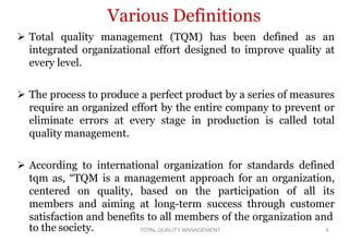 Various Definitions
 Total quality management (TQM) has been defined as an
integrated organizational effort designed to improve quality at
every level.
 The process to produce a perfect product by a series of measures
require an organized effort by the entire company to prevent or
eliminate errors at every stage in production is called total
quality management.
 According to international organization for standards defined
tqm as, “TQM is a management approach for an organization,
centered on quality, based on the participation of all its
members and aiming at long-term success through customer
satisfaction and benefits to all members of the organization and
to the society. TOTAL QUALITY MANAGEMENT 5
 