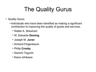 The Quality Gurus
• Quality Gurus
–Individuals who have been identified as making a significant
contribution to improving the quality of goods and services.
• Walter A. Shewhart
• W. Edwards Deming
• Joseph M. Juran
• Armand Feigenbaum
• Philip Crosby
• Genichi Taguchi
• Kaoru Ishikawa
 