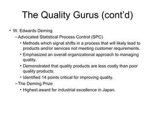The Quality Gurus (cont’d)
• W. Edwards Deming
–Advocated Statistical Process Control (SPC)
• Methods which signal shifts in a process that will likely lead to
products and/or services not meeting customer requirements.
• Emphasized an overall organizational approach to managing
quality.
• Demonstrated that quality products are less costly than poor
quality products.
• Identified 14 points critical for improving quality.
–The Deming Prize
• Highest award for industrial excellence in Japan.
 