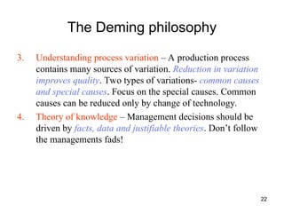 22
The Deming philosophy
3. Understanding process variation – A production process
contains many sources of variation. Reduction in variation
improves quality. Two types of variations- common causes
and special causes. Focus on the special causes. Common
causes can be reduced only by change of technology.
4. Theory of knowledge – Management decisions should be
driven by facts, data and justifiable theories. Don’t follow
the managements fads!
 