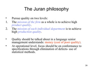 24
The Juran philosophy
• Pursue quality on two levels:
1. The mission of the firm as a whole is to achieve high
product quality.
2. The mission of each individual department is to achieve
high production quality.
• Quality should be talked about in a language senior
management understands: money (cost of poor quality).
• At operational level, focus should be on conformance to
specifications through elimination of defects- use of
statistical methods.
 