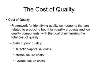 The Cost of Quality
• Cost of Quality
–Framework for identifying quality components that are
related to producing both high quality products and low
quality components, with the goal of minimizing the
total cost of quality.
–Costs of poor quality:
• Detection/appraisal costs
• Internal failure costs
• External failure costs
 