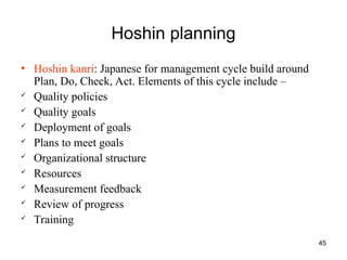 45
Hoshin planning
• Hoshin kanri: Japanese for management cycle build around
Plan, Do, Check, Act. Elements of this cycle include –
 Quality policies
 Quality goals
 Deployment of goals
 Plans to meet goals
 Organizational structure
 Resources
 Measurement feedback
 Review of progress
 Training
 